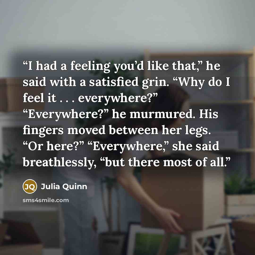 “I had a feeling you’d like that,” he said with a satisfied grin. “Why do I feel it . . . everywhere?” “Everywhere?” he murmured. His fingers moved between her legs. “Or here?” “Everywhere,” she said breathlessly, “but there most of all.” quote by Julia Quinn