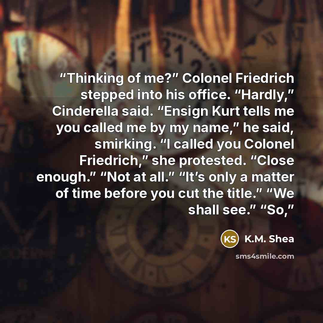 “Thinking of me?” Colonel Friedrich stepped into his office. “Hardly,” Cinderella said. “Ensign Kurt tells me you called me by my name,” he said, smirking. “I called you Colonel Friedrich,” she protested. “Close enough.” “Not at all.” “It’s only a matter of time before you cut the title.” “We shall…” quote by K.M. Shea