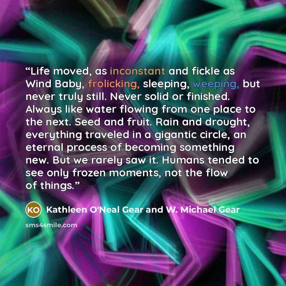 “Life moved, as inconstant and fickle as Wind Baby, frolicking, sleeping, weeping, but never truly still. Never solid or finished. Always like water flowing from one place to the next. Seed and fruit. Rain and drought, everything traveled in a gigantic circle, an eternal process of becoming…” quote by Kathleen O'Neal Gear and W. Michael Gear