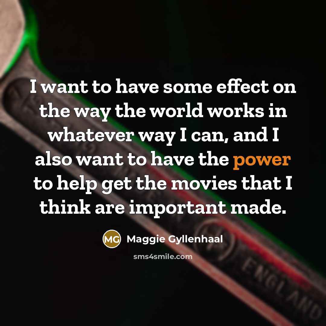 “I want to have some effect on the way the world works in whatever way I can, and I also want to have the power to help get the movies that I think are important made.” quote by Maggie Gyllenhaal