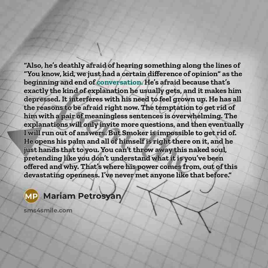 “Also, he’s deathly afraid of hearing something along the lines of “You know, kid, we just had a certain difference of opinion” as the beginning and end of conversation. He’s afraid because that’s exactly the kind of explanation he usually gets, and it makes him depressed. It interferes with his…” quote by Mariam Petrosyan
