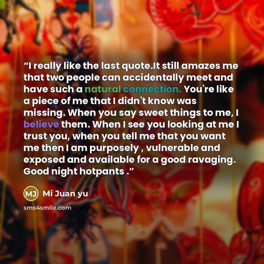 “I really like the last quote.It still amazes me that two people can accidentally meet and have such a natural connection. You're like a piece of me that I didn't know was missing. When you say sweet things to me, I believe them. When I see you looking at me I trust you, when you tell me that you…” quote by Mi Juan yu