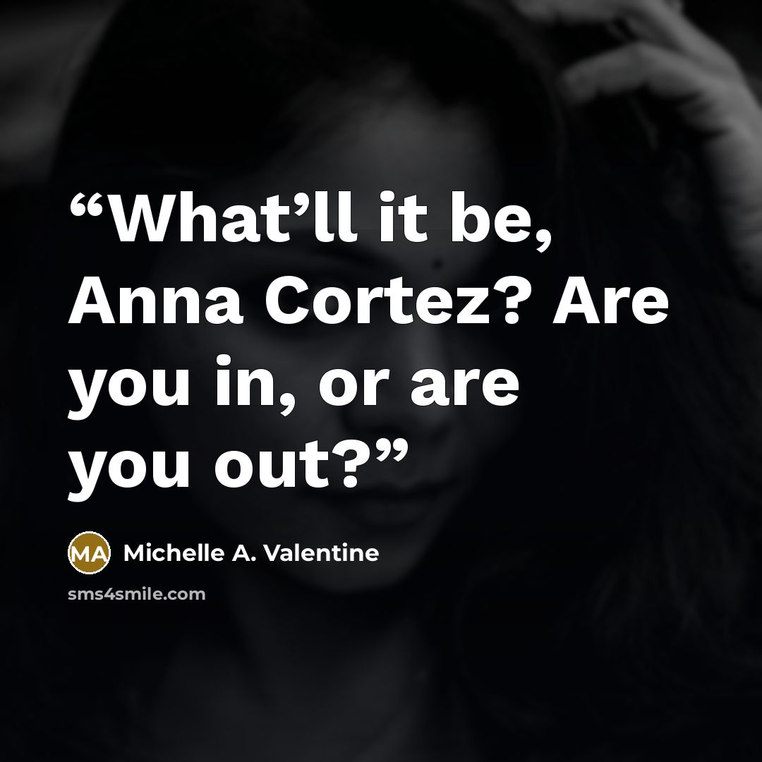 “What’ll it be, Anna Cortez? Are you in, or are you out?” quote by Michelle A. Valentine