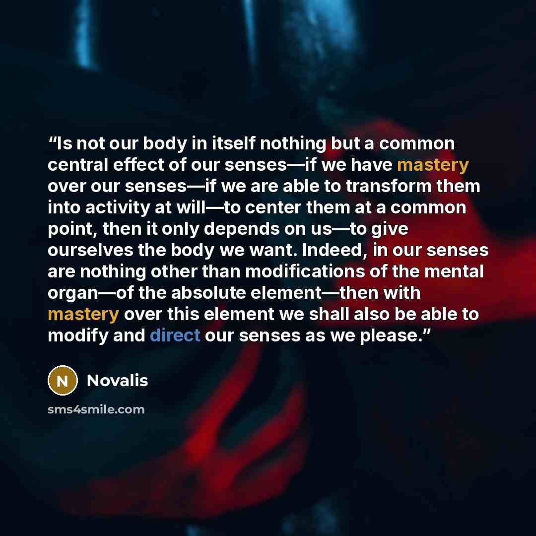 “Is not our body in itself nothing but a common central effect of our senses—if we have mastery over our senses—if we are able to transform them into activity at will—to center them at a common point, then it only depends on us—to give ourselves the body we want. Indeed, in our senses are nothing…” quote by Novalis