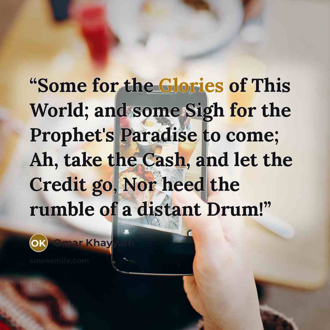 “Some for the Glories of This World; and some Sigh for the Prophet's Paradise to come; Ah, take the Cash, and let the Credit go, Nor heed the rumble of a distant Drum!” quote by Omar Khayyam
