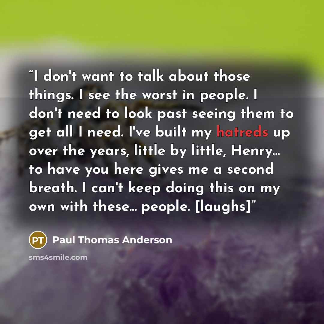 “I don't want to talk about those things. I see the worst in people. I don't need to look past seeing them to get all I need. I've built my hatreds up over the years, little by little, Henry... to have you here gives me a second breath. I can't keep doing this on my own with these... people. [laughs]” quote by Paul Thomas Anderson