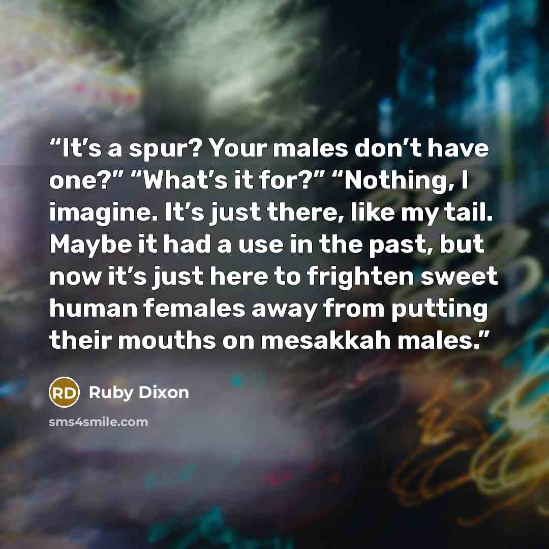 “It’s a spur? Your males don’t have one?” “What’s it for?” “Nothing, I imagine. It’s just there, like my tail. Maybe it had a use in the past, but now it’s just here to frighten sweet human females away from putting their mouths on mesakkah males.” quote by Ruby Dixon