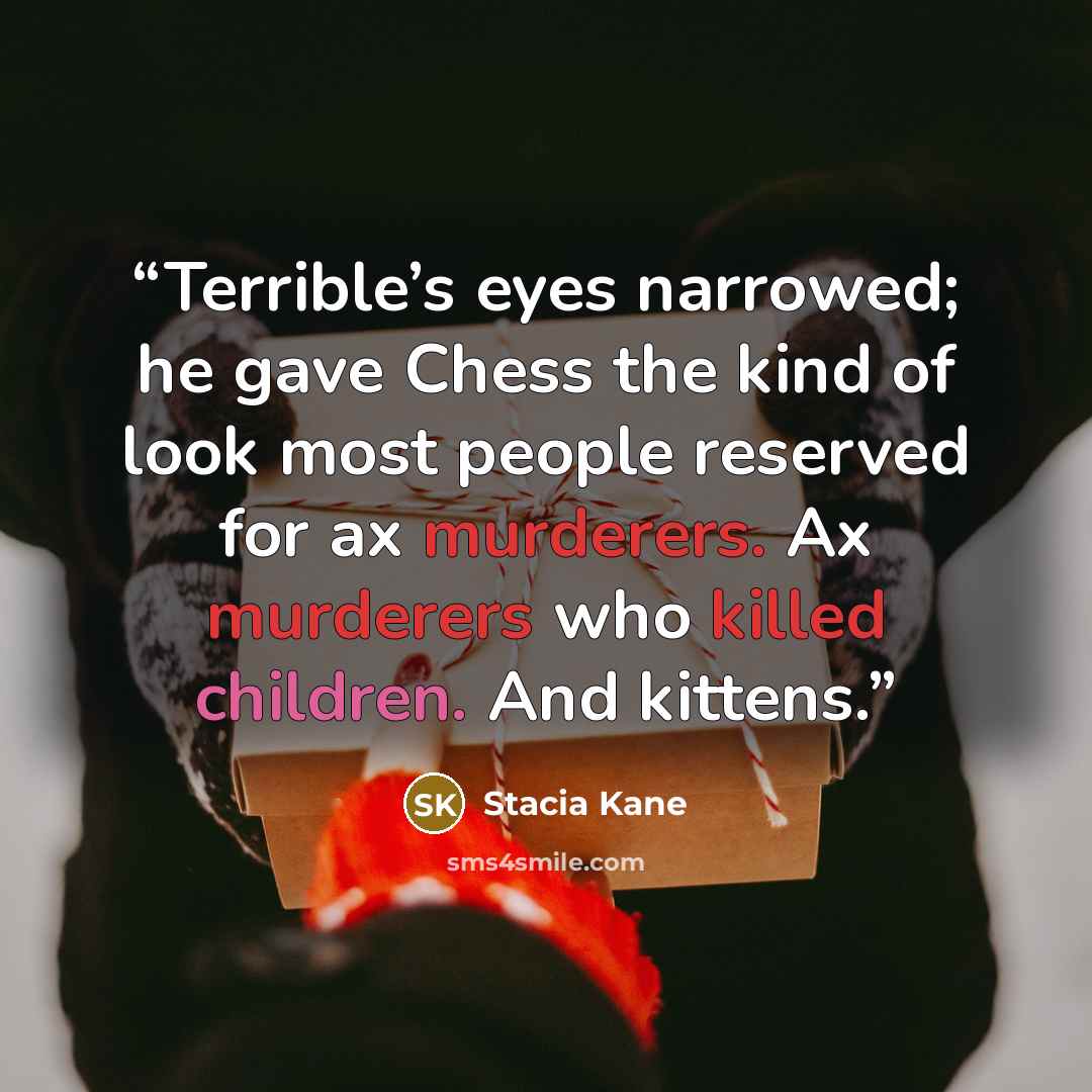 “Terrible’s eyes narrowed; he gave Chess the kind of look most people reserved for ax murderers. Ax murderers who killed children. And kittens.” quote by Stacia Kane