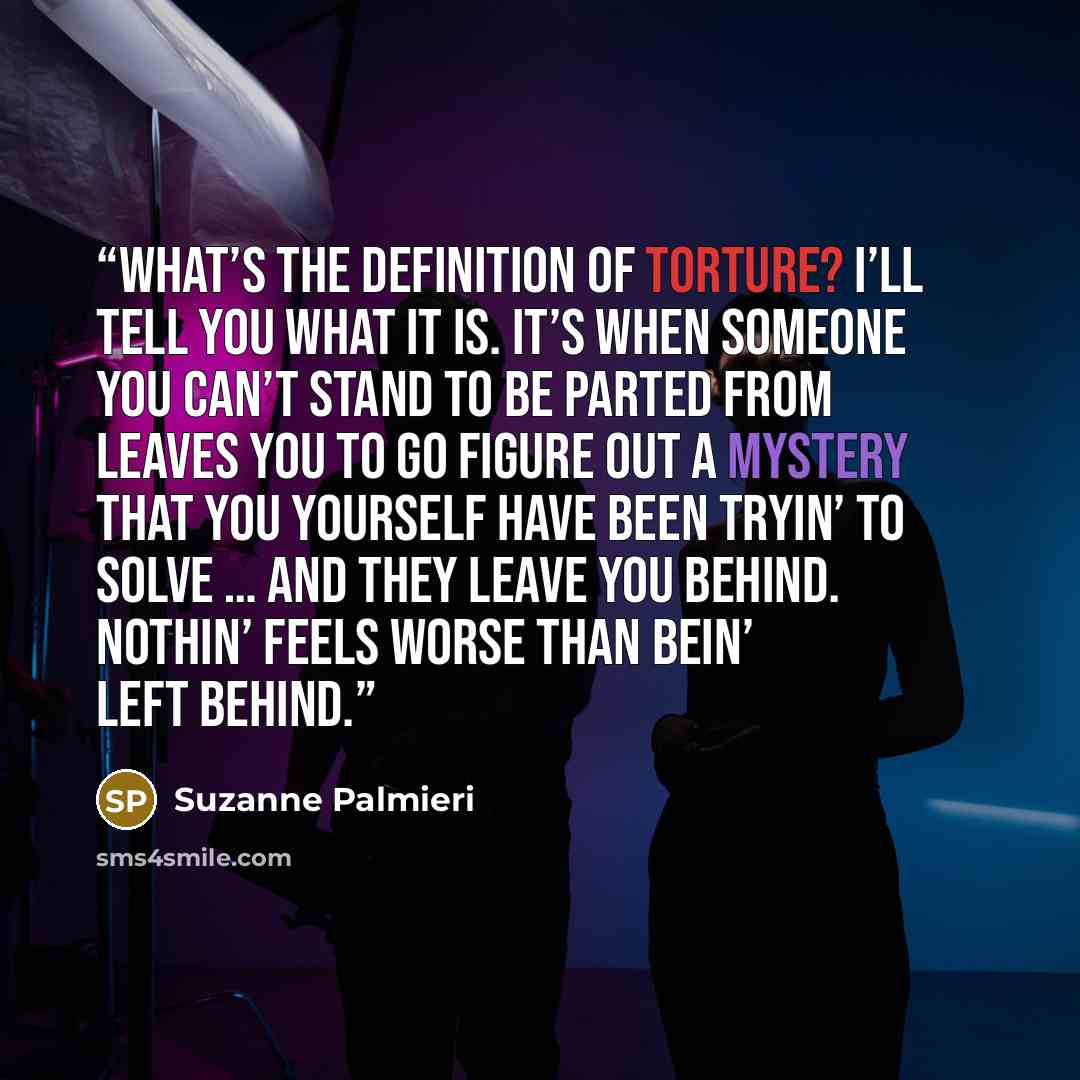 “What’s the definition of torture? I’ll tell you what it is. It’s when someone you can’t stand to be parted from leaves you to go figure out a mystery that you yourself have been tryin’ to solve … and they leave you behind. Nothin’ feels worse than bein’ left behind.” quote by Suzanne Palmieri