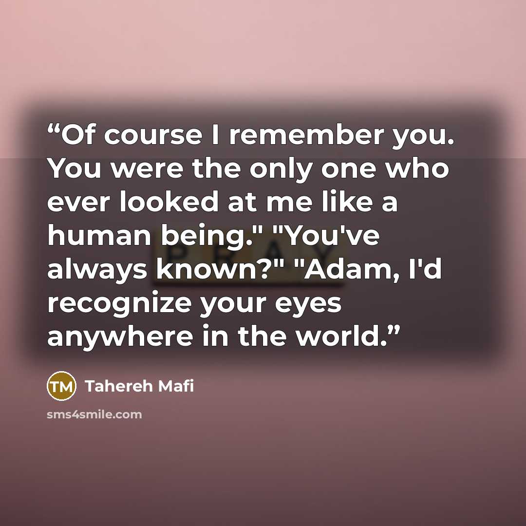 “Of course I remember you. You were the only one who ever looked at me like a human being." "You've always known?" "Adam, I'd recognize your eyes anywhere in the world.” quote by Tahereh Mafi