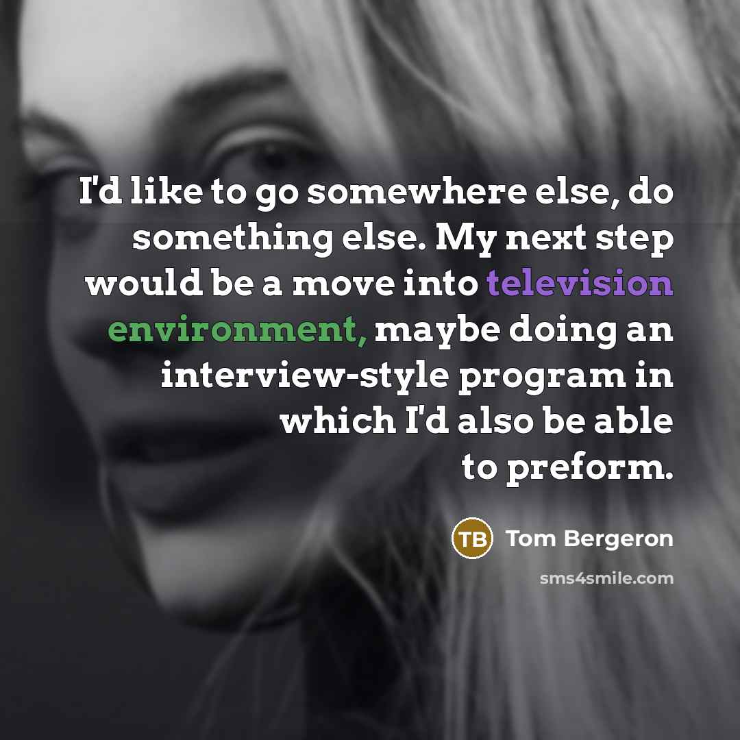 “I'd like to go somewhere else, do something else. My next step would be a move into television environment, maybe doing an interview-style program in which I'd also be able to preform.” quote by Tom Bergeron