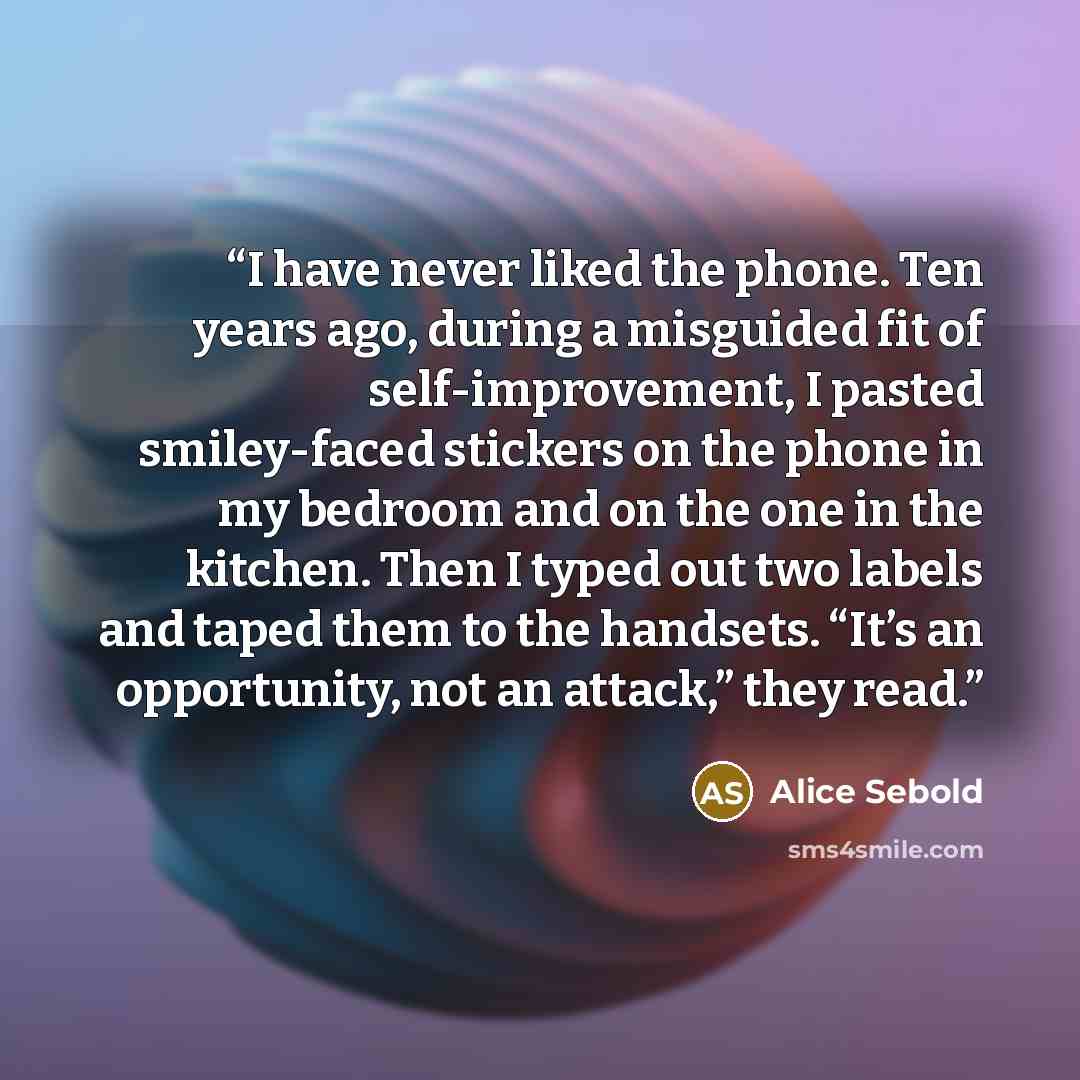 “I have never liked the phone. Ten years ago, during a misguided fit of self-improvement, I pasted smiley-faced stickers on the phone in my bedroom and on the one in the kitchen. Then I typed out two labels and taped them to the handsets. “It’s an opportunity, not an attack,” they read.” quote by Alice Sebold
