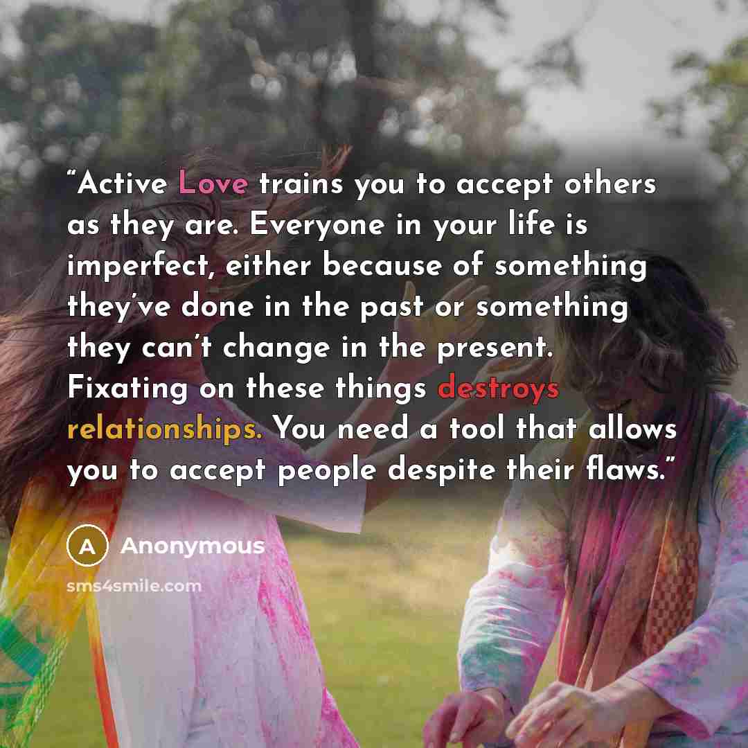 “Active Love trains you to accept others as they are. Everyone in your life is imperfect, either because of something they’ve done in the past or something they can’t change in the present. Fixating on these things destroys relationships. You need a tool that allows you to accept people despite…” quote by Anonymous