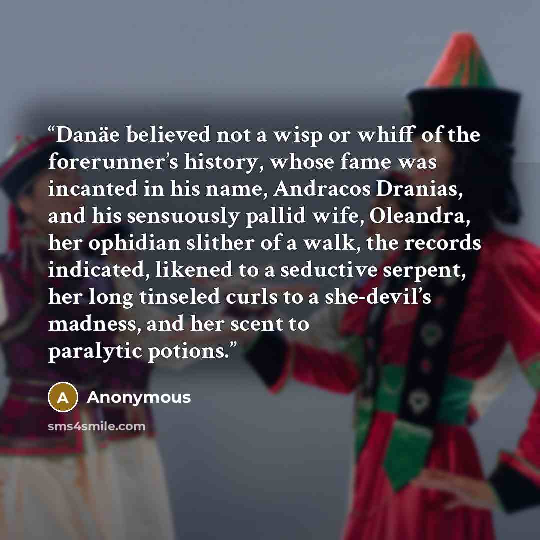 “Danäe believed not a wisp or whiff of the forerunner’s history, whose fame was incanted in his name, Andracos Dranias, and his sensuously pallid wife, Oleandra, her ophidian slither of a walk, the records indicated, likened to a seductive serpent, her long tinseled curls to a she-devil’s madness…” quote by Anonymous