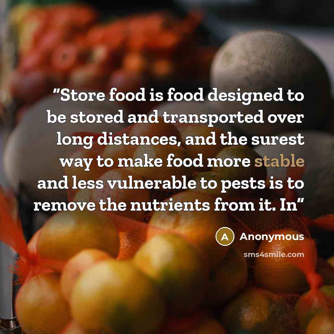 “Store food is food designed to be stored and transported over long distances, and the surest way to make food more stable and less vulnerable to pests is to remove the nutrients from it. In” quote by Anonymous