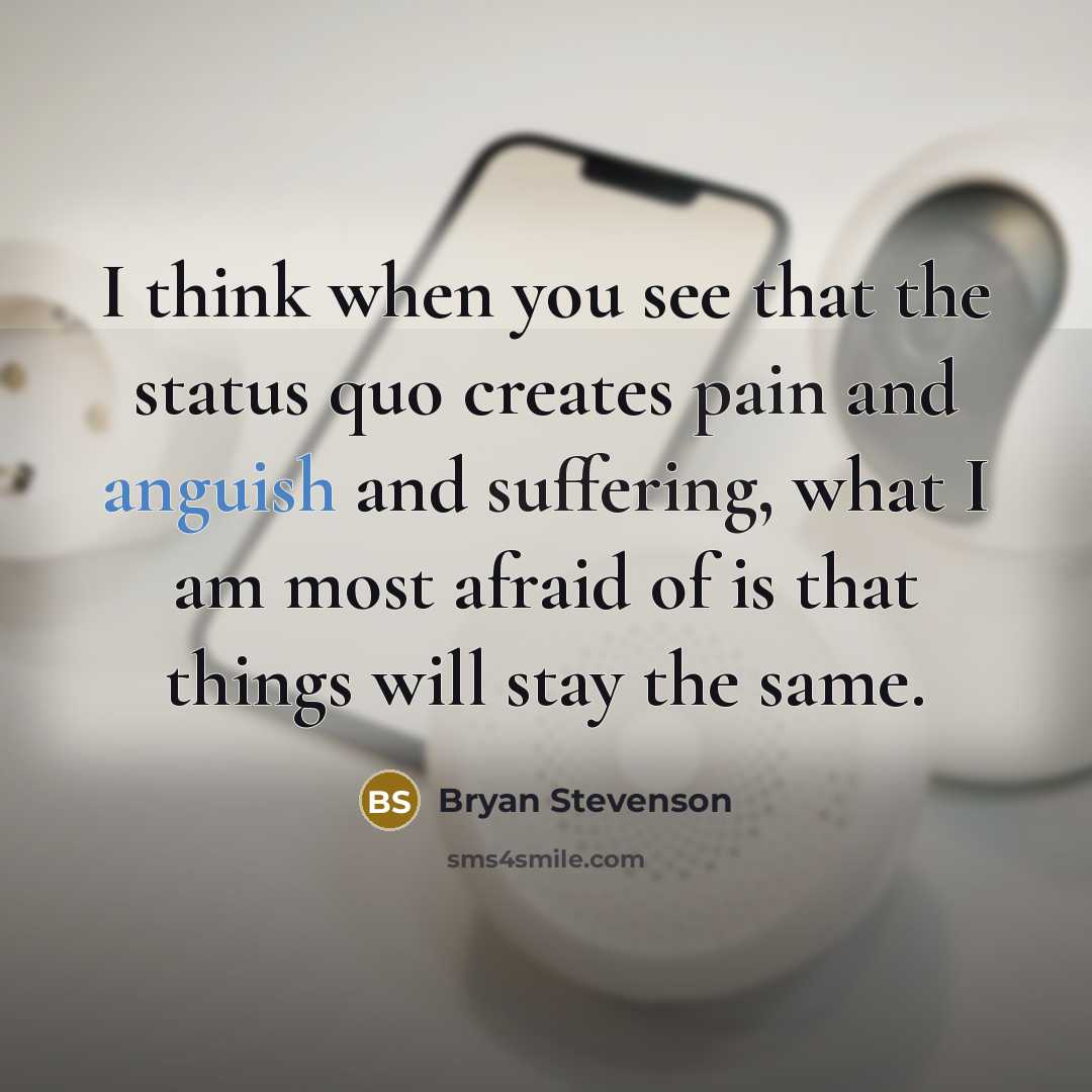 “I think when you see that the status quo creates pain and anguish and suffering, what I am most afraid of is that things will stay the same.” quote by Bryan Stevenson