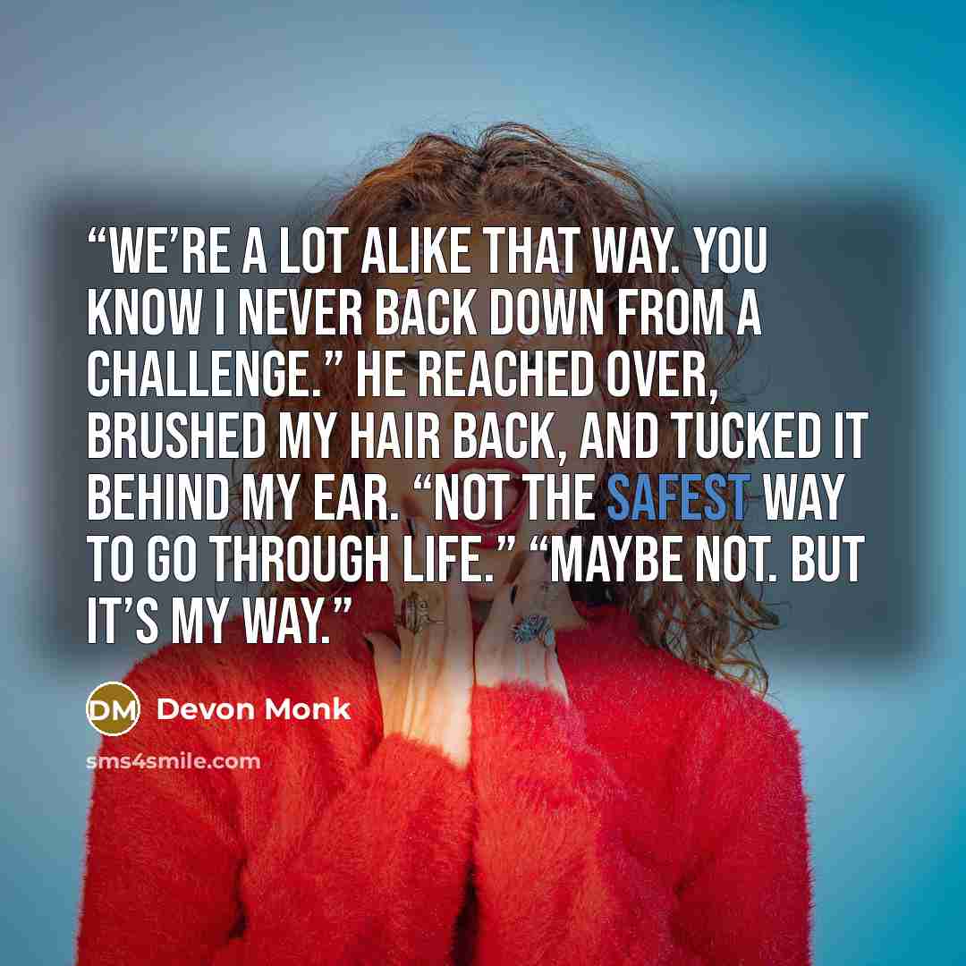 “We’re a lot alike that way. You know I never back down from a challenge.” He reached over, brushed my hair back, and tucked it behind my ear. “Not the safest way to go through life.” “Maybe not. But it’s my way.” quote by Devon Monk