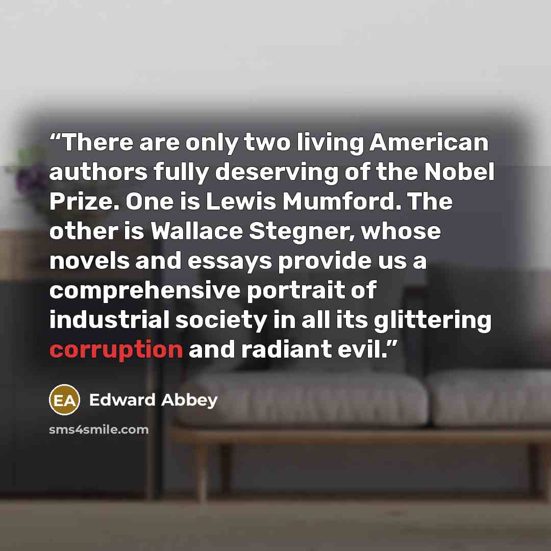 “There are only two living American authors fully deserving of the Nobel Prize. One is Lewis Mumford. The other is Wallace Stegner, whose novels and essays provide us a comprehensive portrait of industrial society in all its glittering corruption and radiant evil.” quote by Edward Abbey