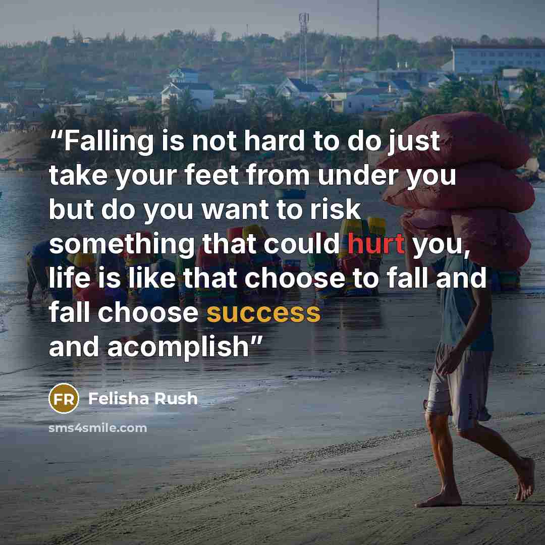 “Falling is not hard to do just take your feet from under you but do you want to risk something that could hurt you, life is like that choose to fall and fall choose success and acomplish” quote by Felisha Rush