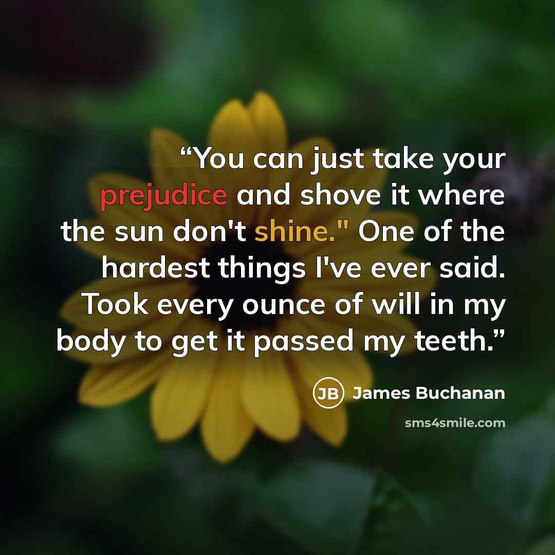 “You can just take your prejudice and shove it where the sun don't shine." One of the hardest things I've ever said. Took every ounce of will in my body to get it passed my teeth.” quote by James Buchanan