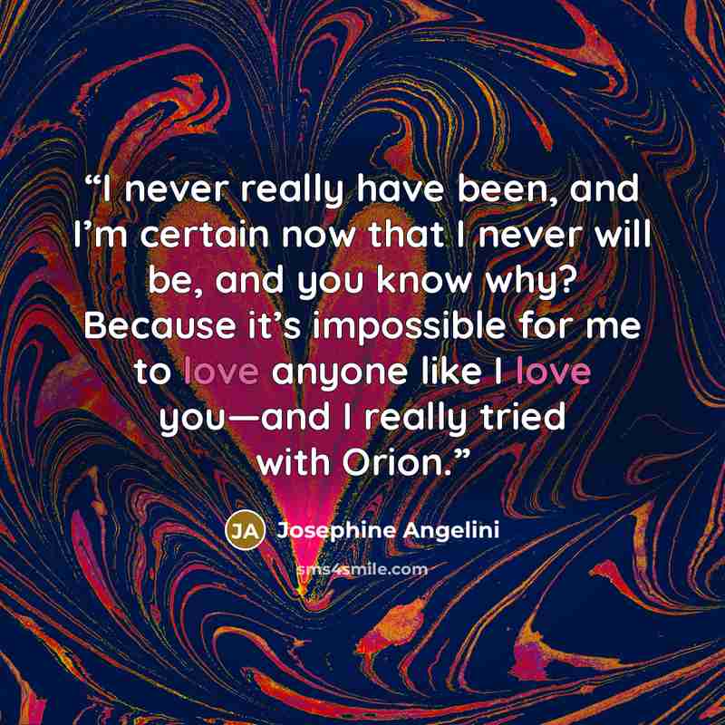 “I never really have been, and I’m certain now that I never will be, and you know why? Because it’s impossible for me to love anyone like I love you—and I really tried with Orion.” quote by Josephine Angelini