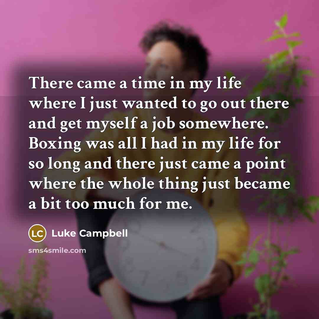 “There came a time in my life where I just wanted to go out there and get myself a job somewhere. Boxing was all I had in my life for so long and there just came a point where the whole thing just became a bit too much for me.” quote by Luke Campbell