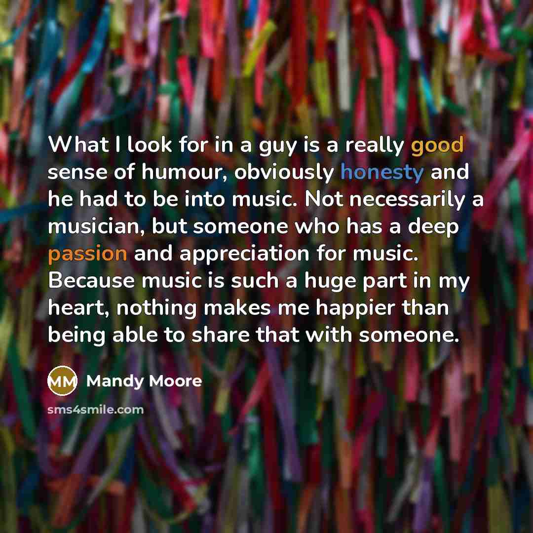 “What I look for in a guy is a really good sense of humour, obviously honesty and he had to be into music. Not necessarily a musician, but someone who has a deep passion and appreciation for music. Because music is such a huge part in my heart, nothing makes me happier than being able to share that…” quote by Mandy Moore