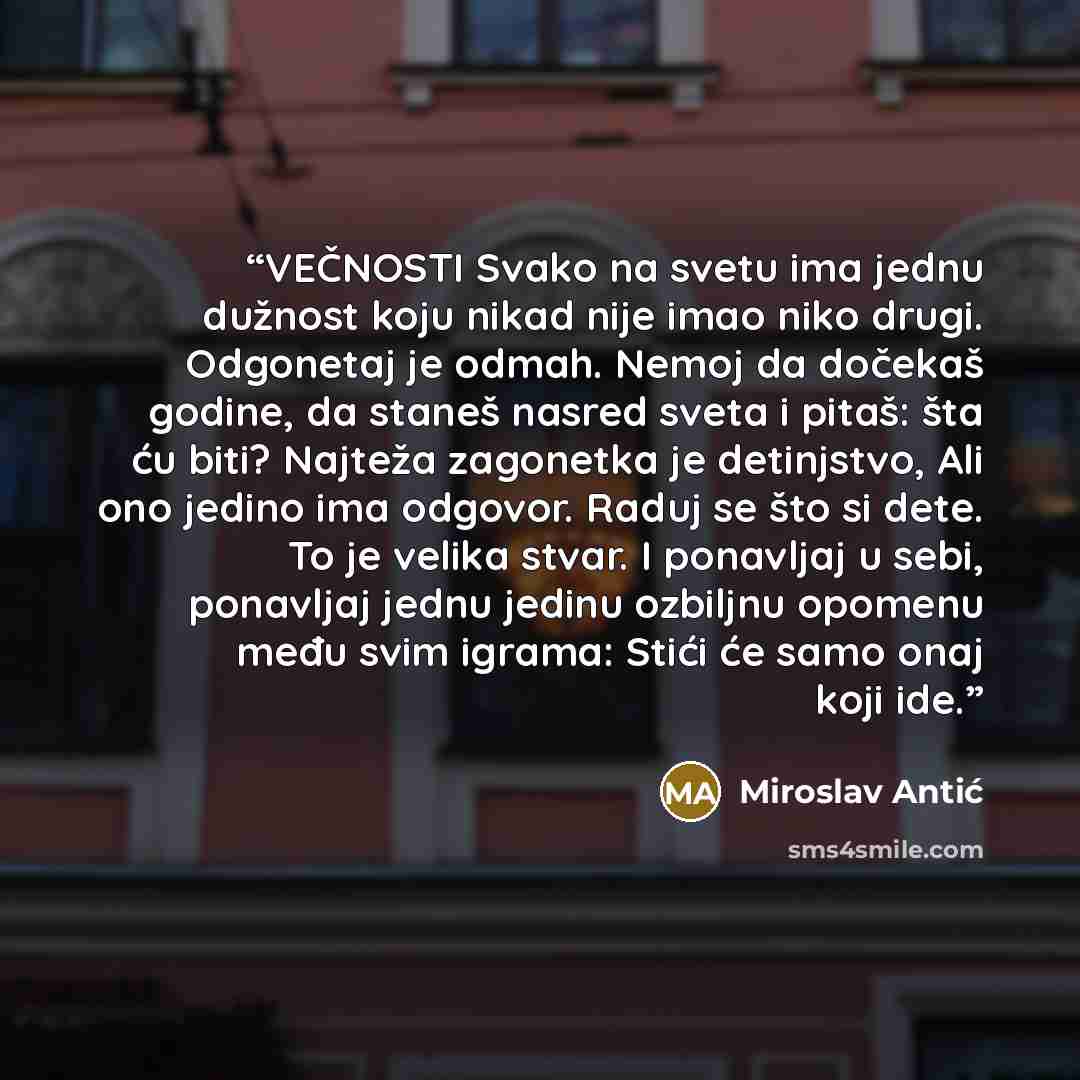 “VEČNOSTI Svako na svetu ima jednu dužnost koju nikad nije imao niko drugi. Odgonetaj je odmah. Nemoj da dočekaš godine, da staneš nasred sveta i pitaš: šta ću biti? Najteža zagonetka je detinjstvo, Ali ono jedino ima odgovor. Raduj se što si dete. To je velika stvar. I ponavljaj u sebi, ponavljaj…” quote by Miroslav Antić