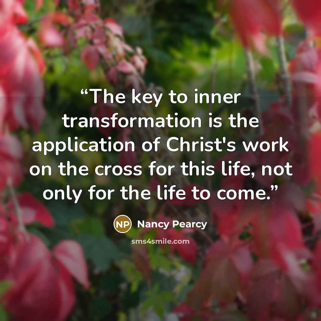 “The key to inner transformation is the application of Christ's work on the cross for this life, not only for the life to come.” quote by Nancy Pearcy