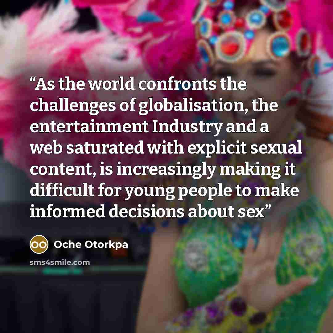“As the world confronts the challenges of globalisation, the entertainment Industry and a web saturated with explicit sexual content, is increasingly making it difficult for young people to make informed decisions about sex” quote by Oche Otorkpa