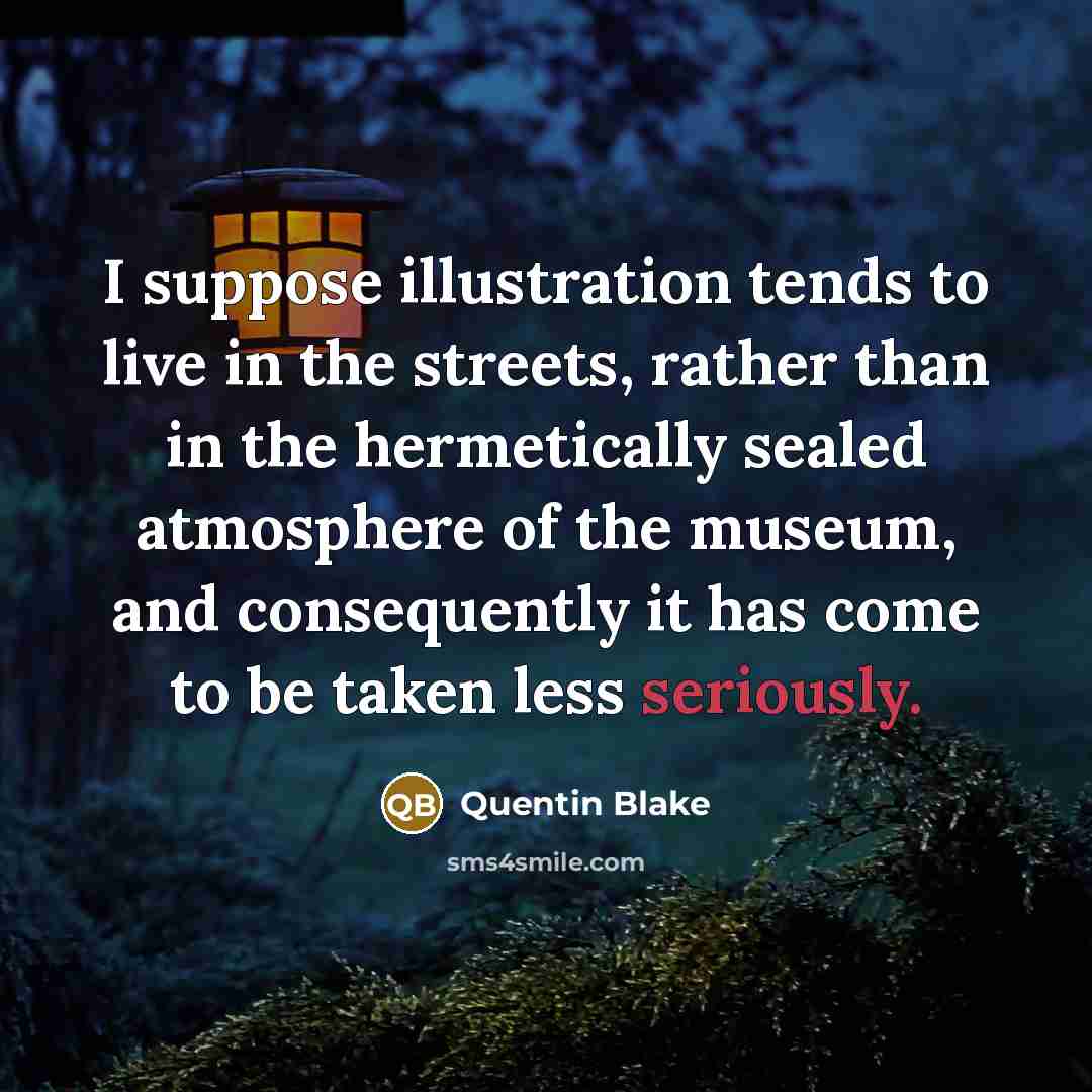 “I suppose illustration tends to live in the streets, rather than in the hermetically sealed atmosphere of the museum, and consequently it has come to be taken less seriously.” quote by Quentin Blake