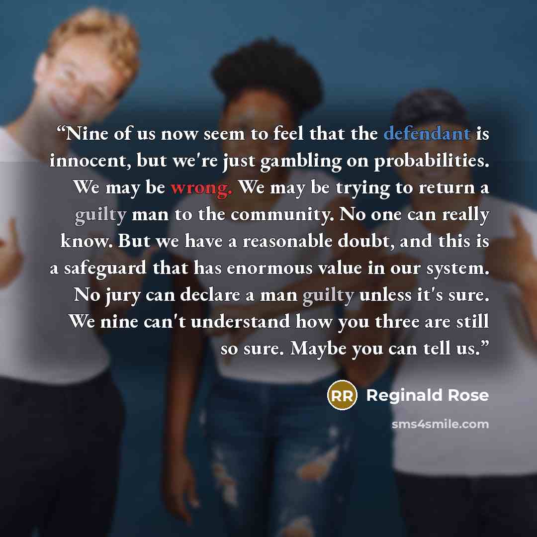 “Nine of us now seem to feel that the defendant is innocent, but we're just gambling on probabilities. We may be wrong. We may be trying to return a guilty man to the community. No one can really know. But we have a reasonable doubt, and this is a safeguard that has enormous value in our system. No…” quote by Reginald Rose