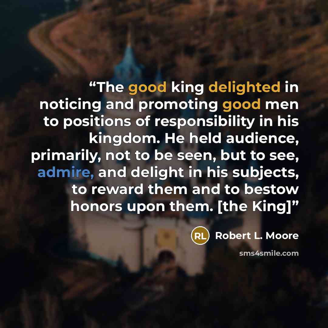 “The good king delighted in noticing and promoting good men to positions of responsibility in his kingdom. He held audience, primarily, not to be seen, but to see, admire, and delight in his subjects, to reward them and to bestow honors upon them. [the King]” quote by Robert L. Moore