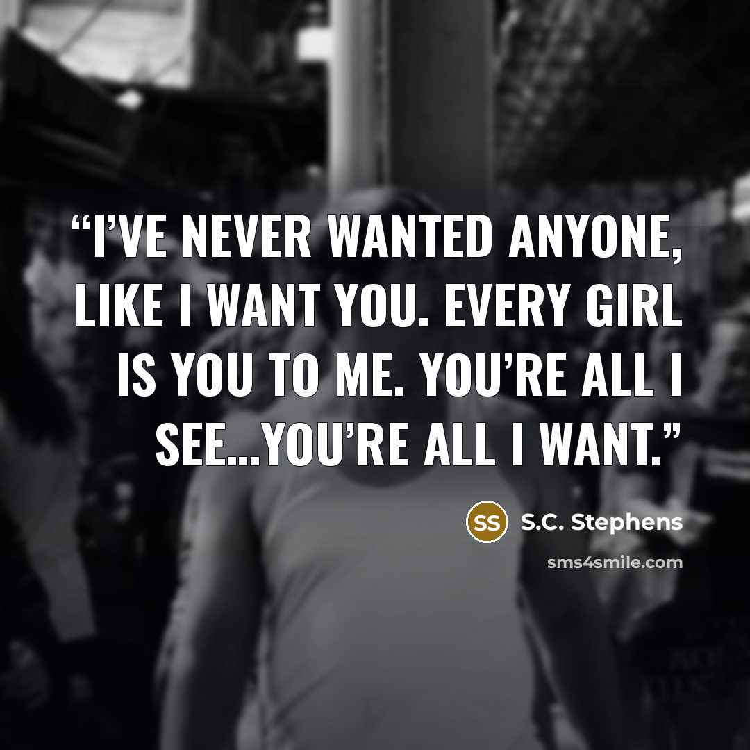 “I’ve never wanted anyone, like I want you. Every girl is you to me. You’re all I see…you’re all I want.” quote by S.C. Stephens