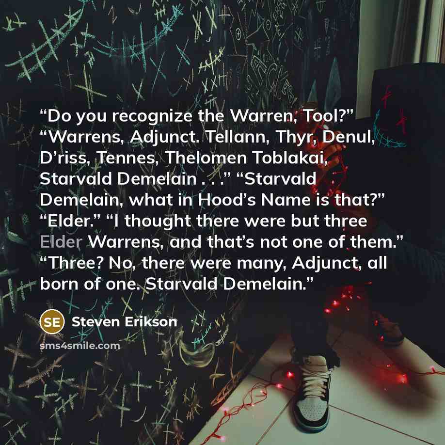 “Do you recognize the Warren, Tool?” “Warrens, Adjunct. Tellann, Thyr, Denul, D’riss, Tennes, Thelomen Toblakai, Starvald Demelain . . .” “Starvald Demelain, what in Hood’s Name is that?” “Elder.” “I thought there were but three Elder Warrens, and that’s not one of them.” “Three? No, there were…” quote by Steven Erikson