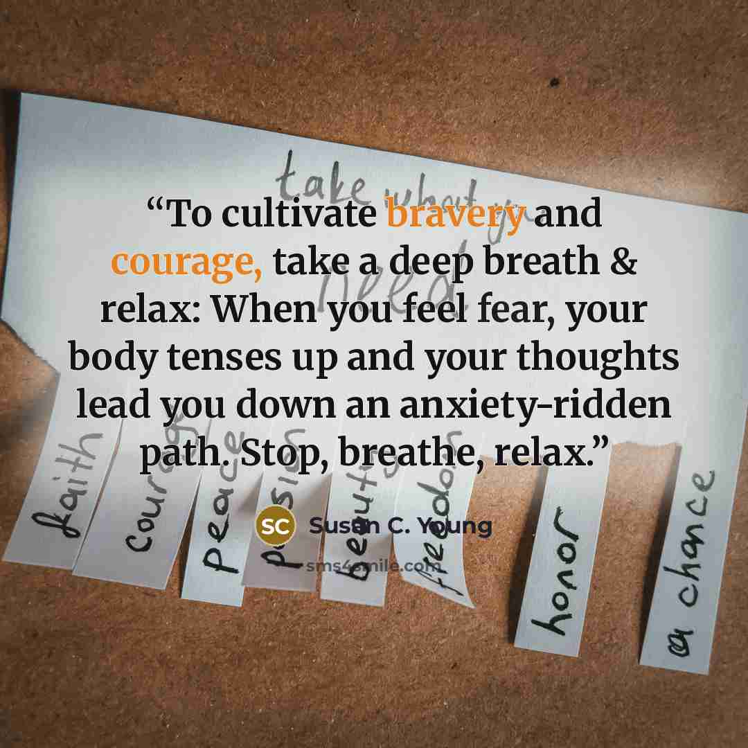 “To cultivate bravery and courage, take a deep breath & relax: When you feel fear, your body tenses up and your thoughts lead you down an anxiety-ridden path. Stop, breathe, relax.” quote by Susan C. Young