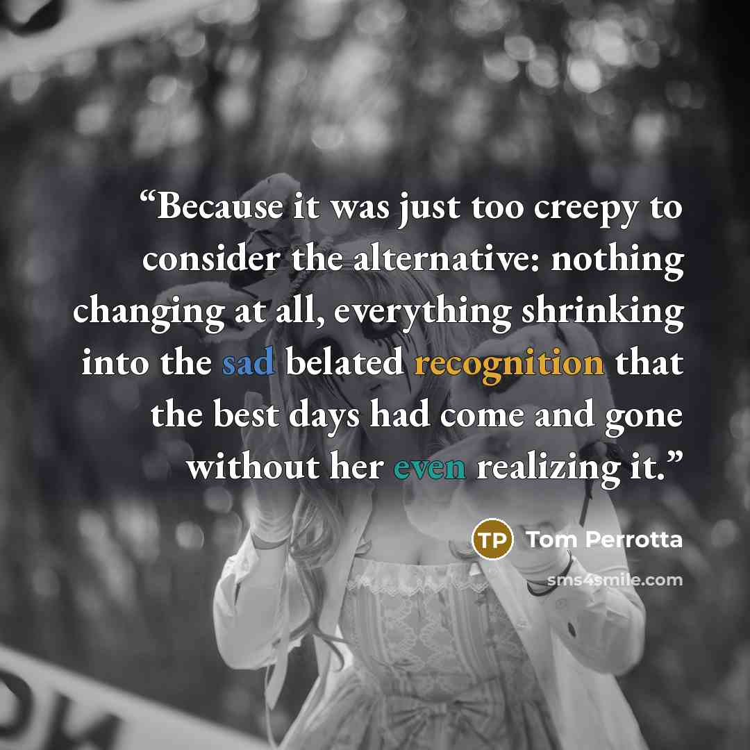 “Because it was just too creepy to consider the alternative: nothing changing at all, everything shrinking into the sad belated recognition that the best days had come and gone without her even realizing it.” quote by Tom Perrotta