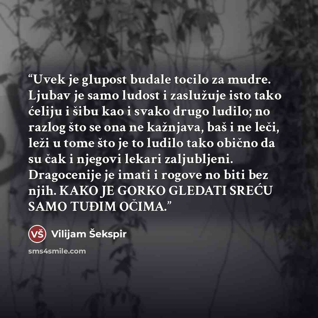 “Uvek je glupost budale tocilo za mudre. Ljubav je samo ludost i zaslužuje isto tako ćeliju i šibu kao i svako drugo ludilo; no razlog što se ona ne kažnjava, baš i ne leči, leži u tome što je to ludilo tako obično da su čak i njegovi lekari zaljubljeni. Dragocenije je imati i rogove no biti bez…” quote by Vilijam Šekspir