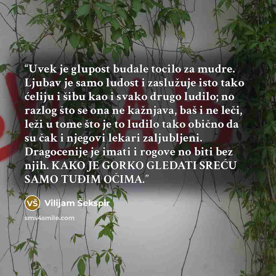 “Uvek je glupost budale tocilo za mudre. Ljubav je samo ludost i zaslužuje isto tako ćeliju i šibu kao i svako drugo ludilo; no razlog što se ona ne kažnjava, baš i ne leči, leži u tome što je to ludilo tako obično da su čak i njegovi lekari zaljubljeni. Dragocenije je imati i rogove no biti bez…” quote by Vilijam Šekspir