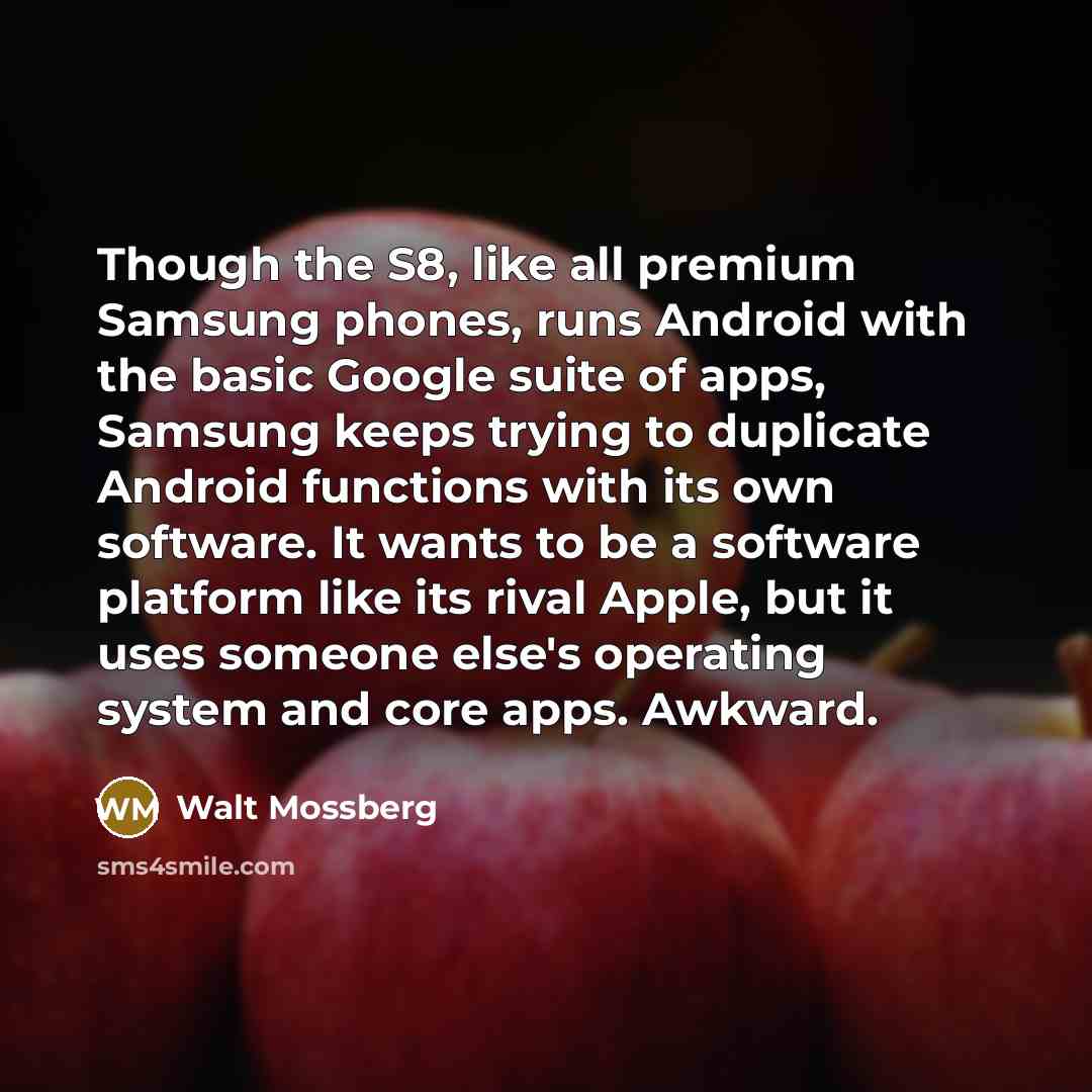“Though the S8, like all premium Samsung phones, runs Android with the basic Google suite of apps, Samsung keeps trying to duplicate Android functions with its own software. It wants to be a software platform like its rival Apple, but it uses someone else's operating system and core apps. Awkward.” quote by Walt Mossberg