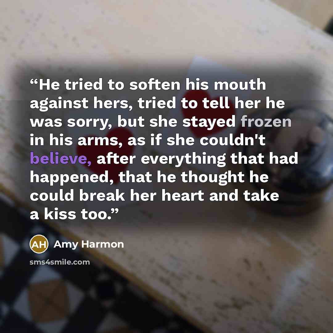 “He tried to soften his mouth against hers, tried to tell her he was sorry, but she stayed frozen in his arms, as if she couldn't believe, after everything that had happened, that he thought he could break her heart and take a kiss too.” quote by Amy Harmon