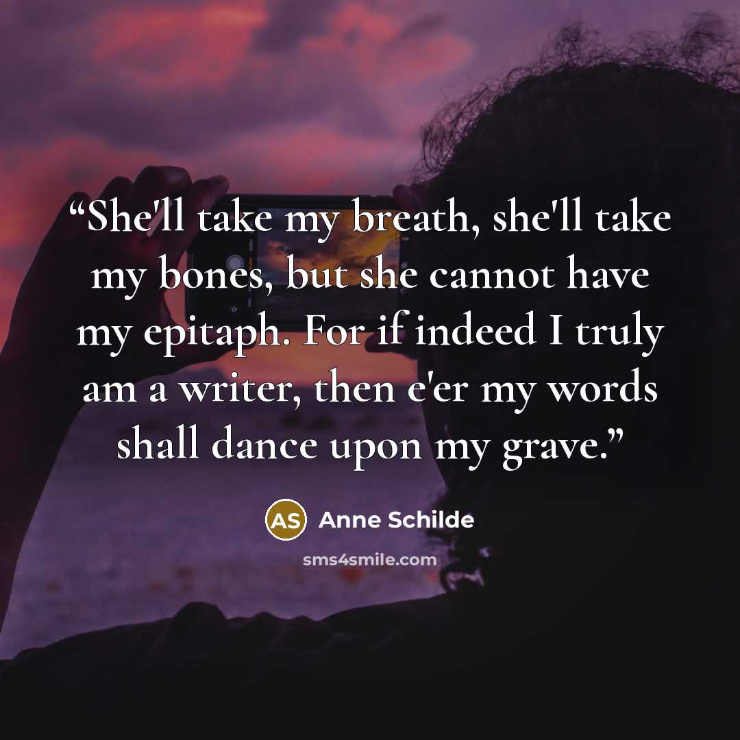 “She'll take my breath, she'll take my bones, but she cannot have my epitaph. For if indeed I truly am a writer, then e'er my words shall dance upon my grave.” quote by Anne Schilde