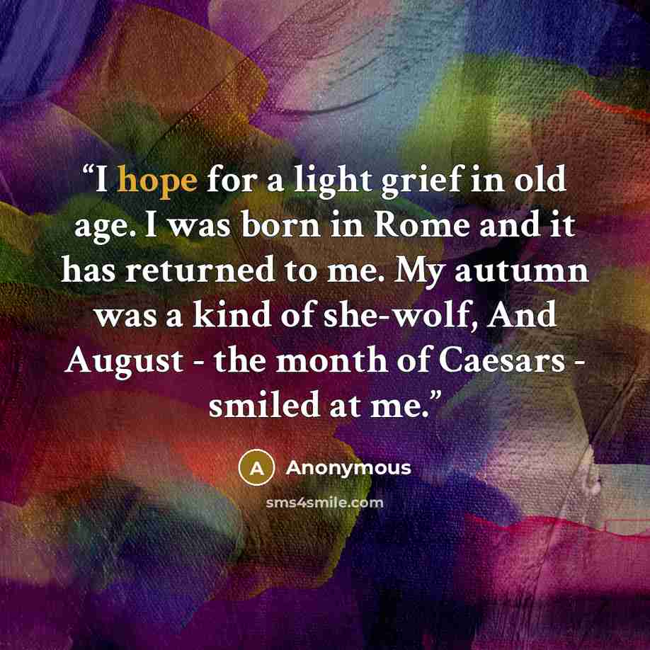 “I hope for a light grief in old age. I was born in Rome and it has returned to me. My autumn was a kind of she-wolf, And August - the month of Caesars - smiled at me.” quote by Anonymous