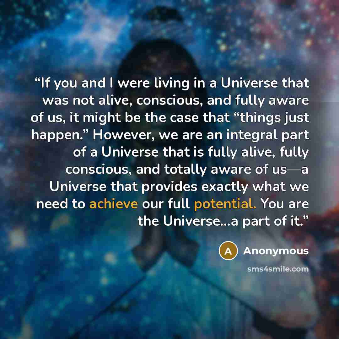 “If you and I were living in a Universe that was not alive, conscious, and fully aware of us, it might be the case that “things just happen.” However, we are an integral part of a Universe that is fully alive, fully conscious, and totally aware of us—a Universe that provides exactly what we need to…” quote by Anonymous