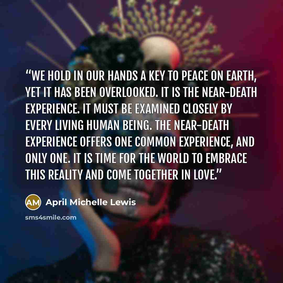 “We hold in our hands a key to peace on earth, yet it has been overlooked. It is the near-death experience. It must be examined closely by every living human being. The near-death experience offers one common experience, and only one. It is time for the world to embrace this reality and come…” quote by April Michelle Lewis