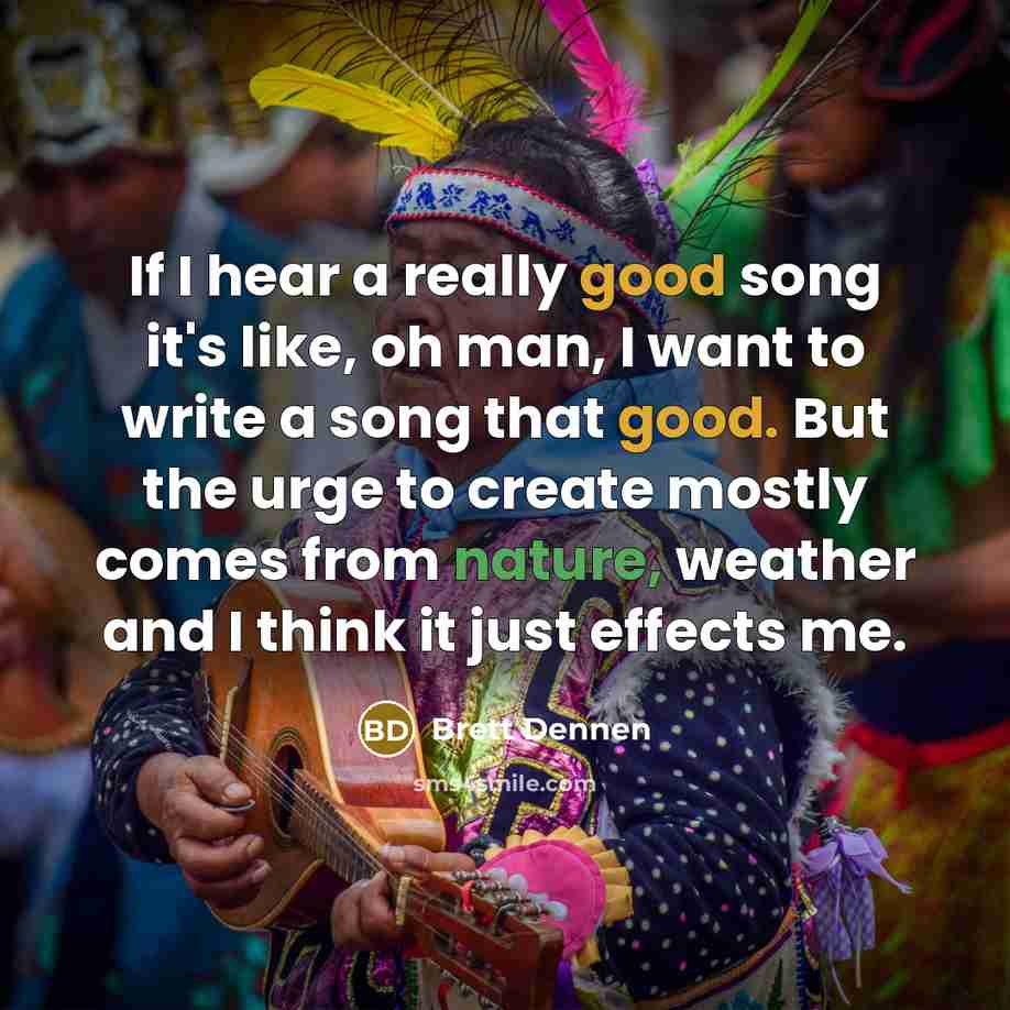 “If I hear a really good song it's like, oh man, I want to write a song that good. But the urge to create mostly comes from nature, weather and I think it just effects me.” quote by Brett Dennen