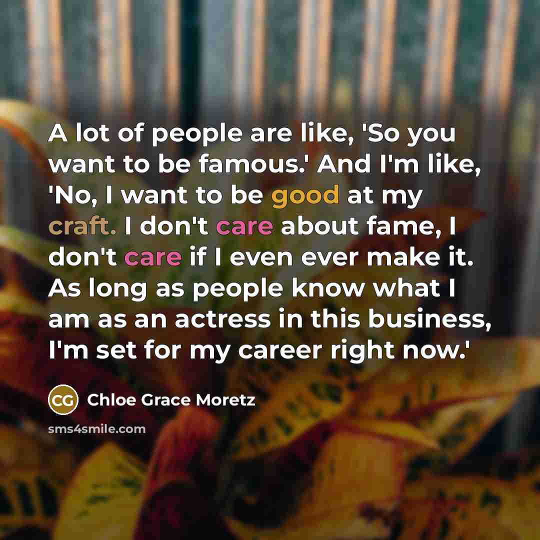 “A lot of people are like, 'So you want to be famous.' And I'm like, 'No, I want to be good at my craft. I don't care about fame, I don't care if I even ever make it. As long as people know what I am as an actress in this business, I'm set for my career right now.'” quote by Chloe Grace Moretz