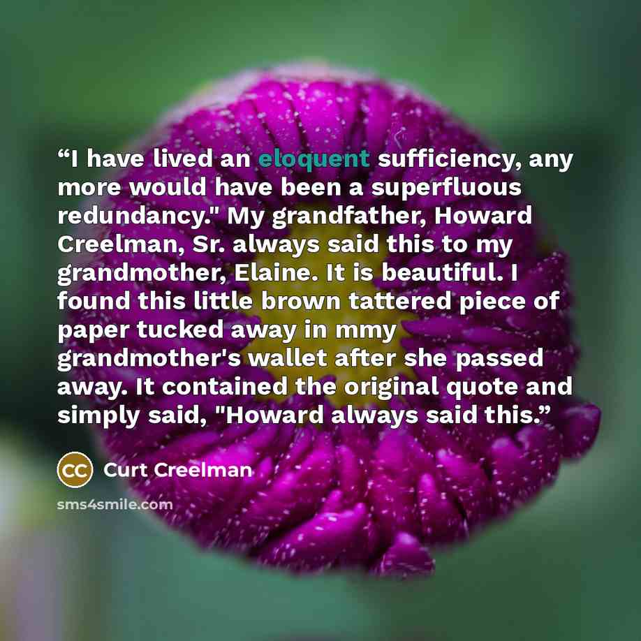 “I have lived an eloquent sufficiency, any more would have been a superfluous redundancy." My grandfather, Howard Creelman, Sr. always said this to my grandmother, Elaine. It is beautiful. I found this little brown tattered piece of paper tucked away in mmy grandmother's wallet after she passed…” quote by Curt Creelman