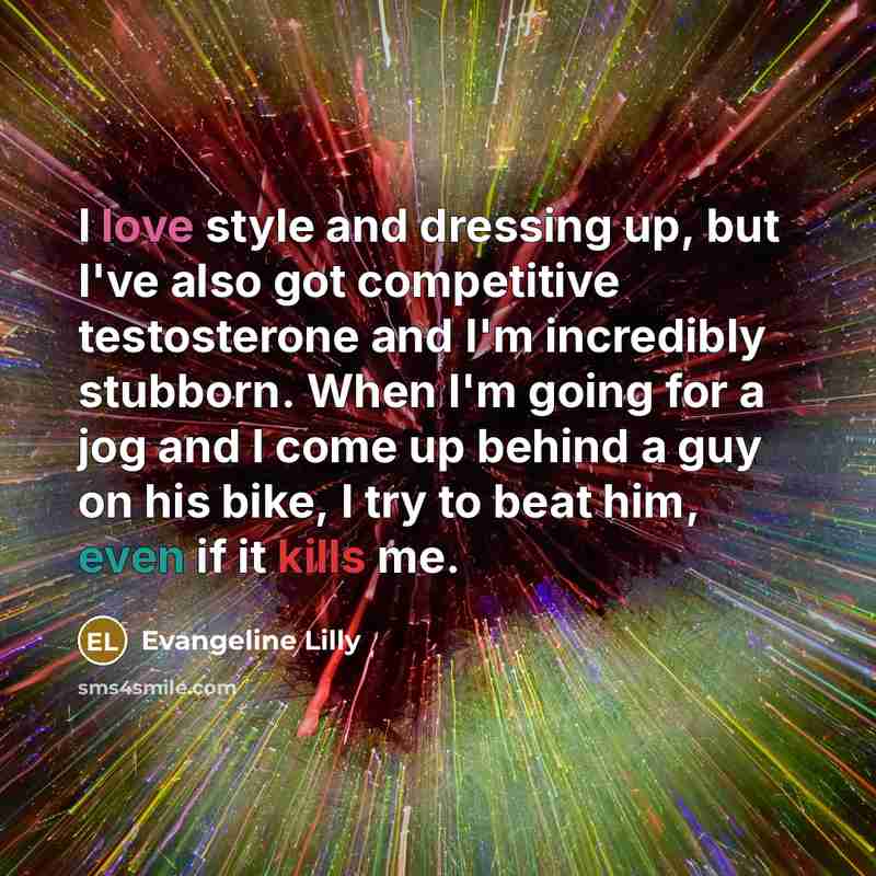 “I love style and dressing up, but I've also got competitive testosterone and I'm incredibly stubborn. When I'm going for a jog and I come up behind a guy on his bike, I try to beat him, even if it kills me.” quote by Evangeline Lilly