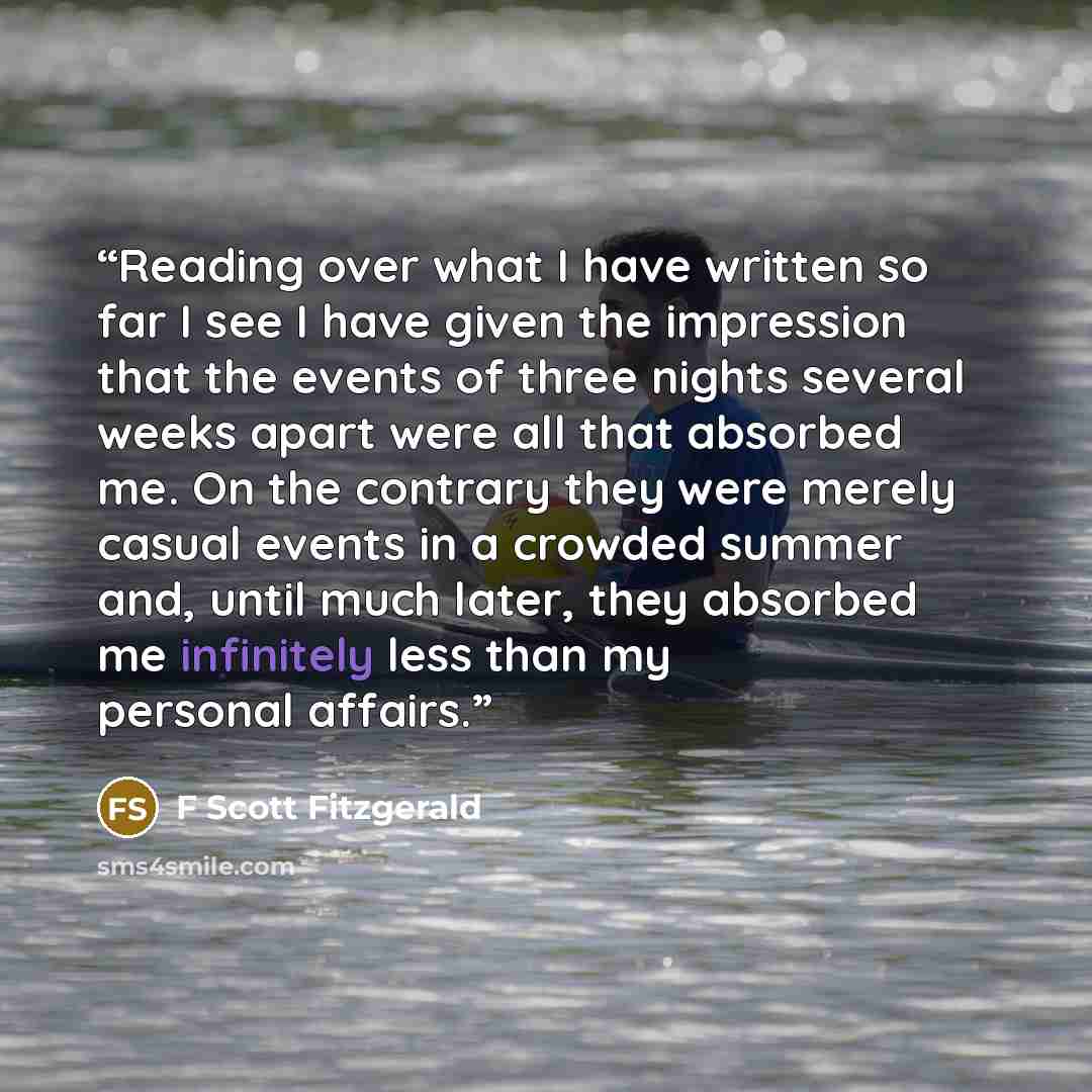 “Reading over what I have written so far I see I have given the impression that the events of three nights several weeks apart were all that absorbed me. On the contrary they were merely casual events in a crowded summer and, until much later, they absorbed me infinitely less than my personal…” quote by F Scott Fitzgerald